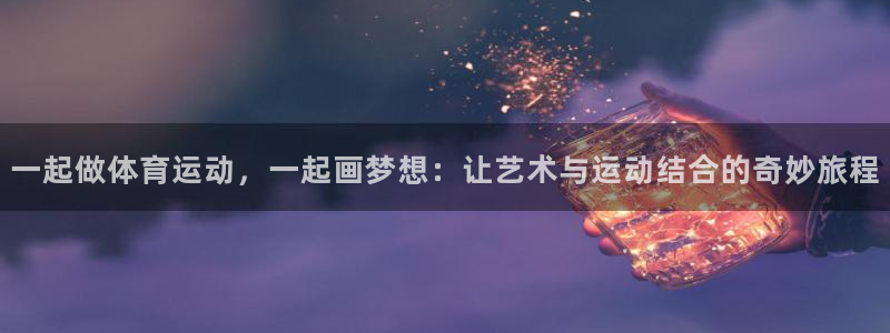 意昂平台开户链接：一起做体育运动，一起画梦想：让艺术与运动结合的奇妙旅程