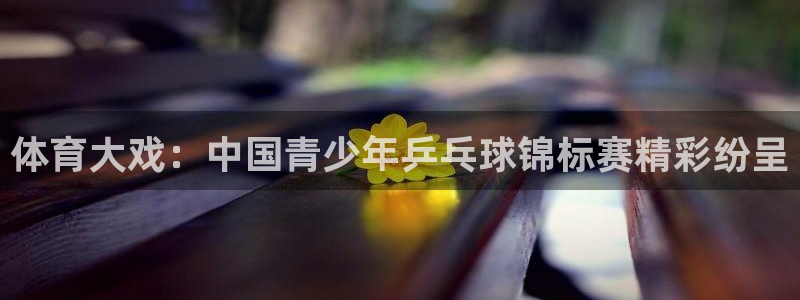 意昂官网注册：体育大戏：中国青少年乒乓球锦标赛精彩纷呈